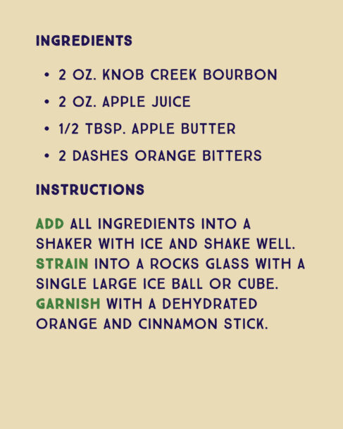 Recipe for an Apple Butter Old-Fashioned. Ingredients: 2 ounces Knob Creek Bourbon, 2 ounces apple juice, half tablespoon apple butter, 2 dashes orange bitters. Instructions: Add all ingredients into a shaker with ice and shake well. Strain into a rocks glass with a single large ice ball or cube. Garnish with a dehydrated orange and cinnamon stick.