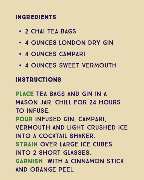 Recipe for a Spiced Negroni. Ingredients: 2 chai tea bags 4 ounces London dry gin 4 ounces Campari 4 ounces sweet vermouth. Instructions: Place tea bags and gin in a mason jar. Chill for 24 hours to infuse. Pour infused gin, Campari, vermouth and light crushed ice into a cocktail shaker. Strain over large ice cubes into 2 short glasses. Garnish with a cinnamon stick and orange peel.